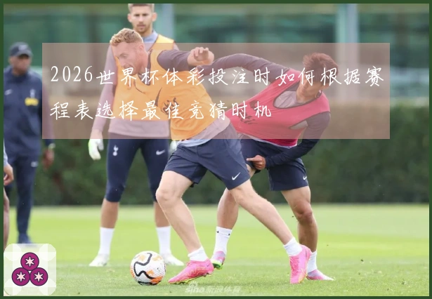 2026世界杯体彩投注时如何根据赛程表选择最佳竞猜时机
