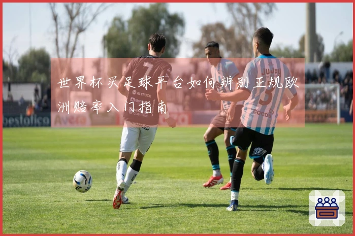 世界杯买足球平台如何辨别正规欧洲赔率入门指南